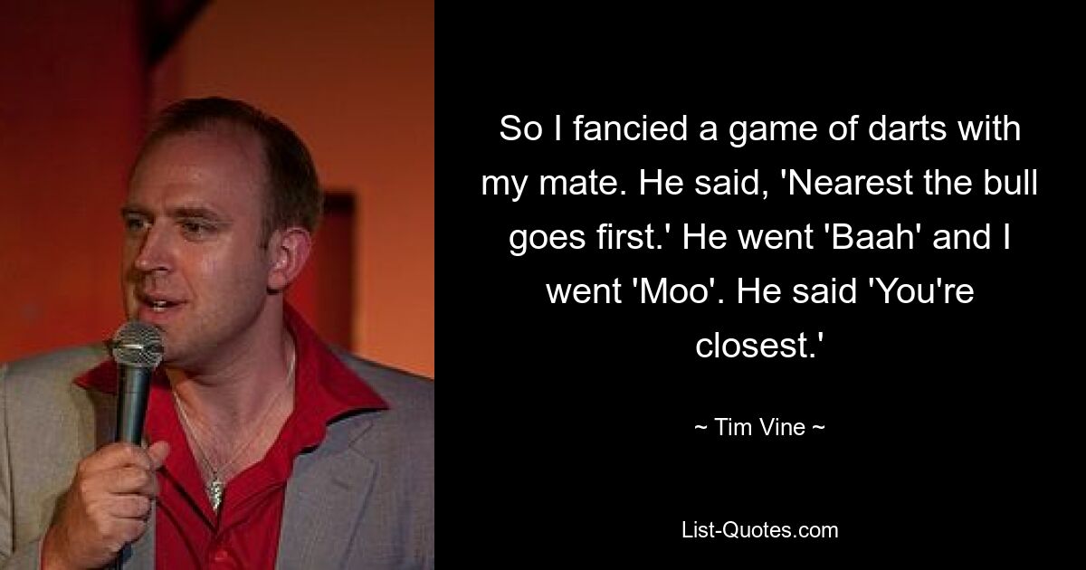 So I fancied a game of darts with my mate. He said, 'Nearest the bull goes first.' He went 'Baah' and I went 'Moo'. He said 'You're closest.' — © Tim Vine