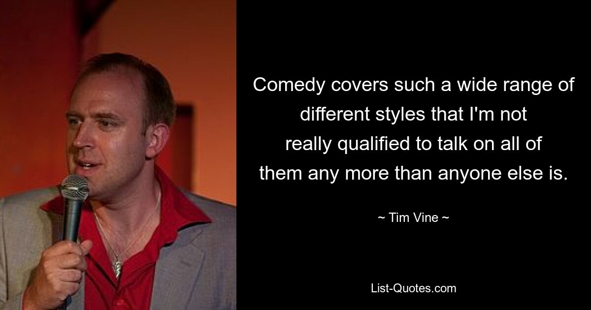 Comedy covers such a wide range of different styles that I'm not really qualified to talk on all of them any more than anyone else is. — © Tim Vine