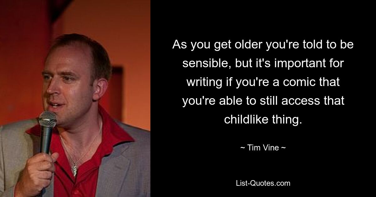 As you get older you're told to be sensible, but it's important for writing if you're a comic that you're able to still access that childlike thing. — © Tim Vine