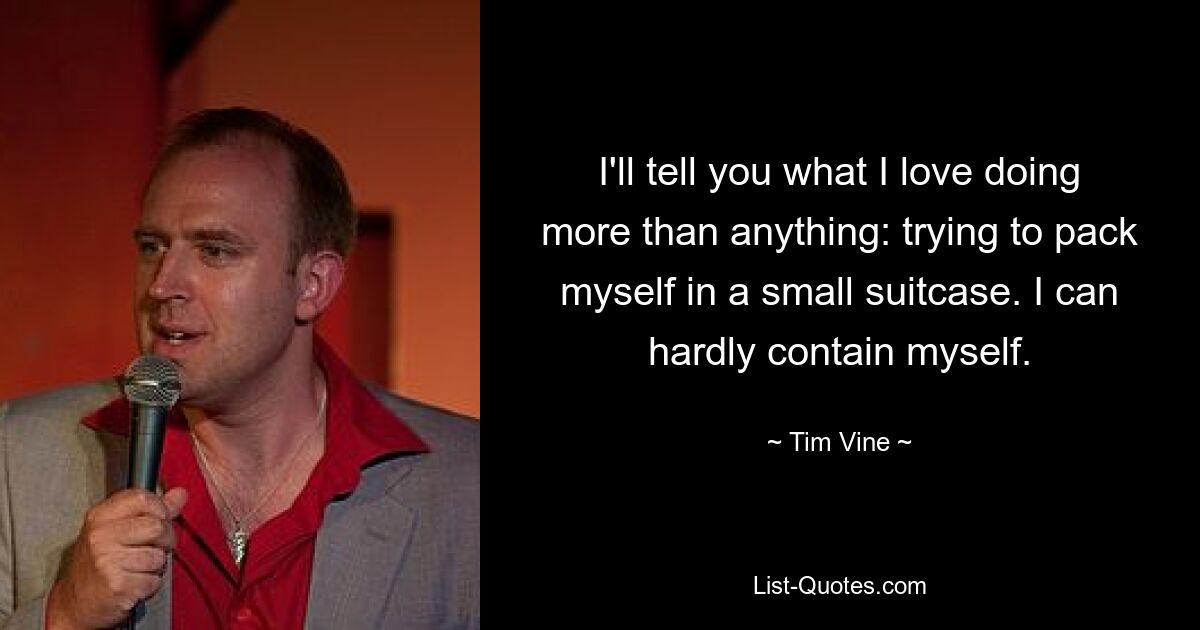 I'll tell you what I love doing more than anything: trying to pack myself in a small suitcase. I can hardly contain myself. — © Tim Vine