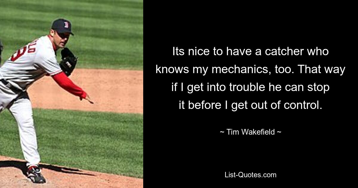 Its nice to have a catcher who knows my mechanics, too. That way if I get into trouble he can stop it before I get out of control. — © Tim Wakefield