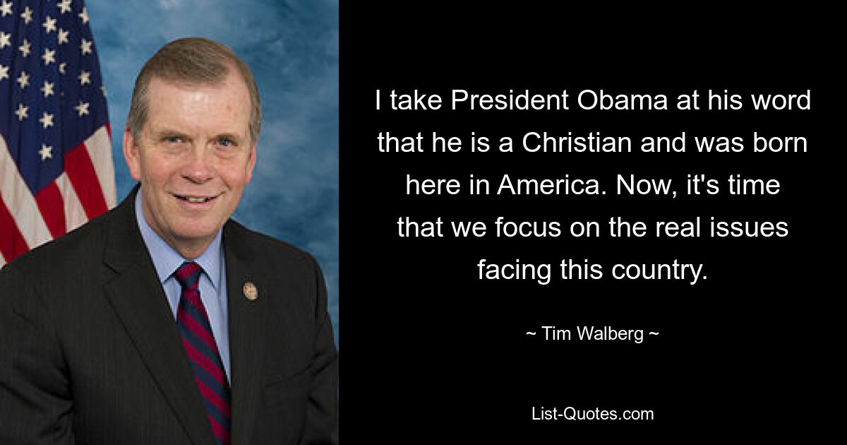 I take President Obama at his word that he is a Christian and was born here in America. Now, it's time that we focus on the real issues facing this country. — © Tim Walberg