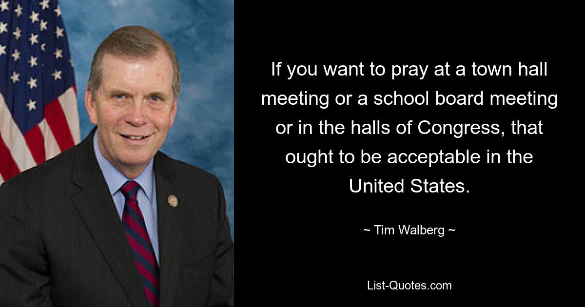 If you want to pray at a town hall meeting or a school board meeting or in the halls of Congress, that ought to be acceptable in the United States. — © Tim Walberg