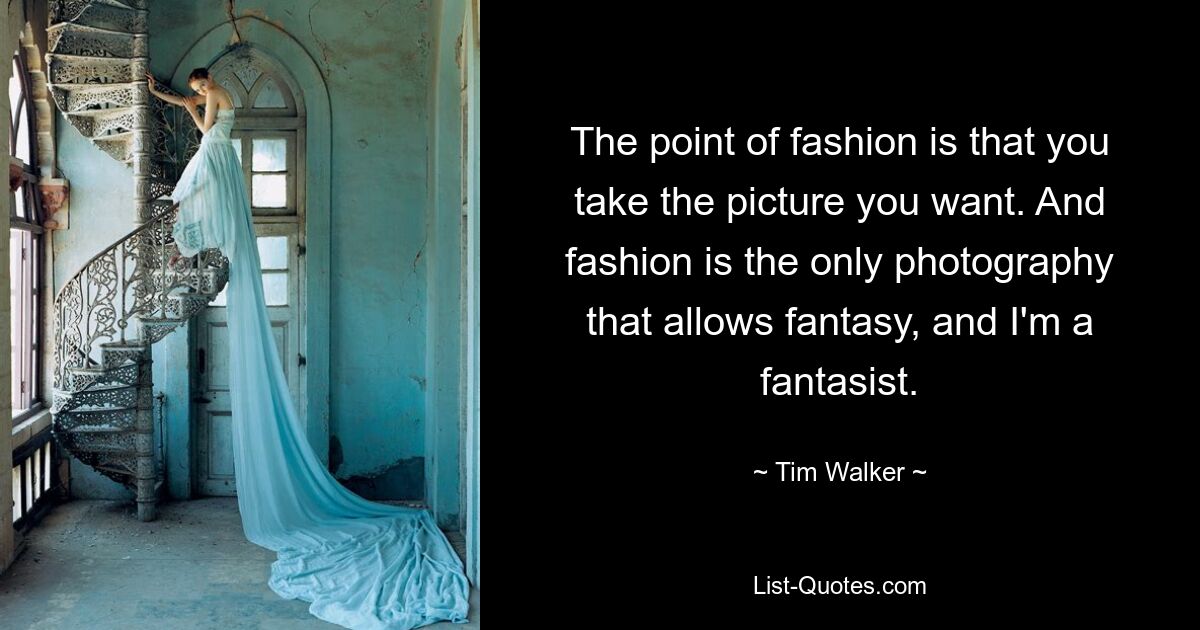 The point of fashion is that you take the picture you want. And fashion is the only photography that allows fantasy, and I'm a fantasist. — © Tim Walker