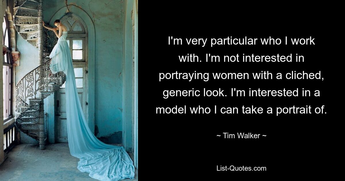 I'm very particular who I work with. I'm not interested in portraying women with a cliched, generic look. I'm interested in a model who I can take a portrait of. — © Tim Walker