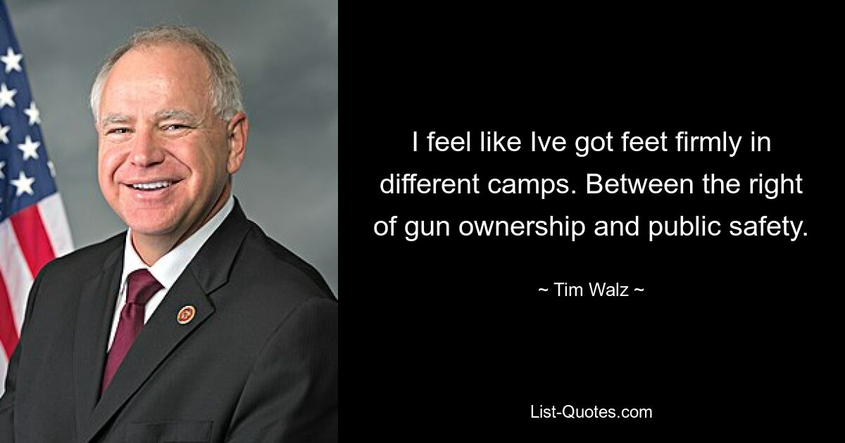 I feel like Ive got feet firmly in different camps. Between the right of gun ownership and public safety. — © Tim Walz