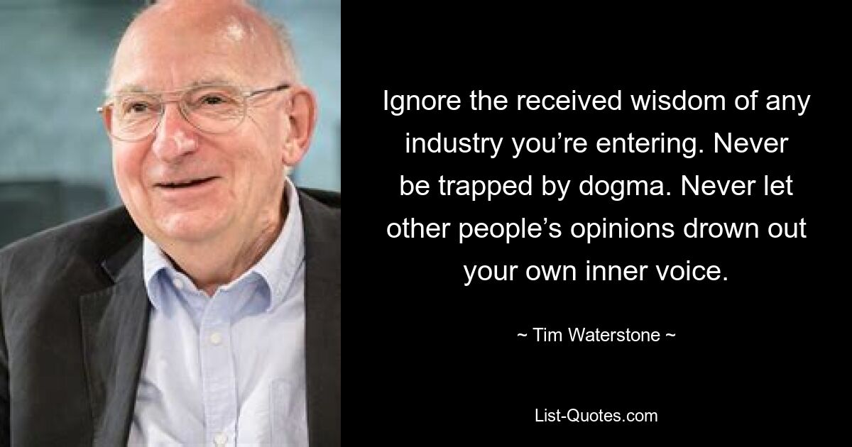 Ignore the received wisdom of any industry you’re entering. Never be trapped by dogma. Never let other people’s opinions drown out your own inner voice. — © Tim Waterstone