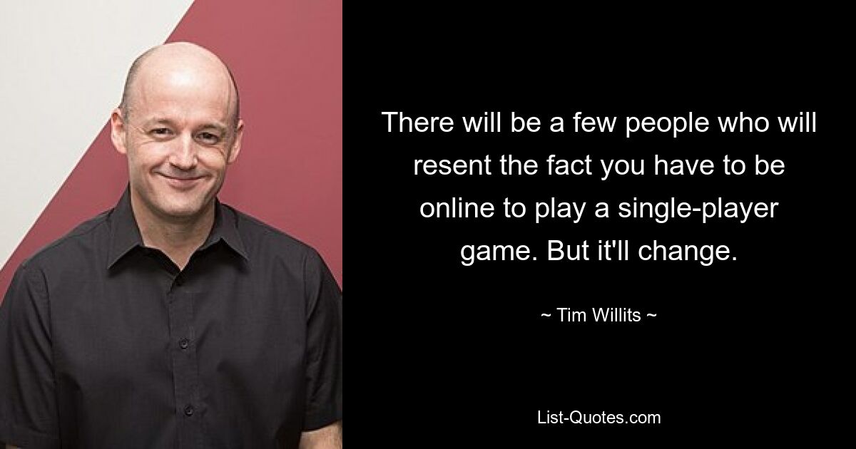 There will be a few people who will resent the fact you have to be online to play a single-player game. But it'll change. — © Tim Willits