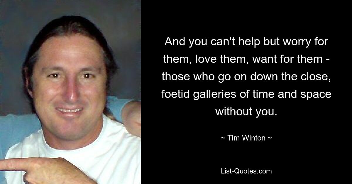 And you can't help but worry for them, love them, want for them - those who go on down the close, foetid galleries of time and space without you. — © Tim Winton