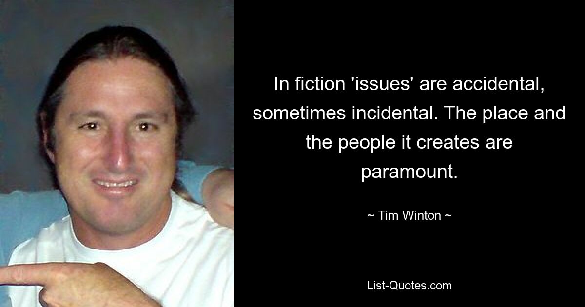 In fiction 'issues' are accidental, sometimes incidental. The place and the people it creates are paramount. — © Tim Winton