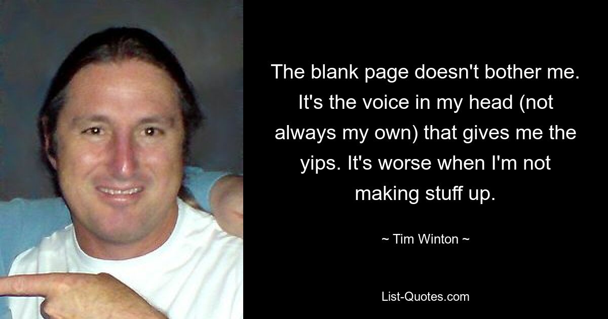 The blank page doesn't bother me. It's the voice in my head (not always my own) that gives me the yips. It's worse when I'm not making stuff up. — © Tim Winton