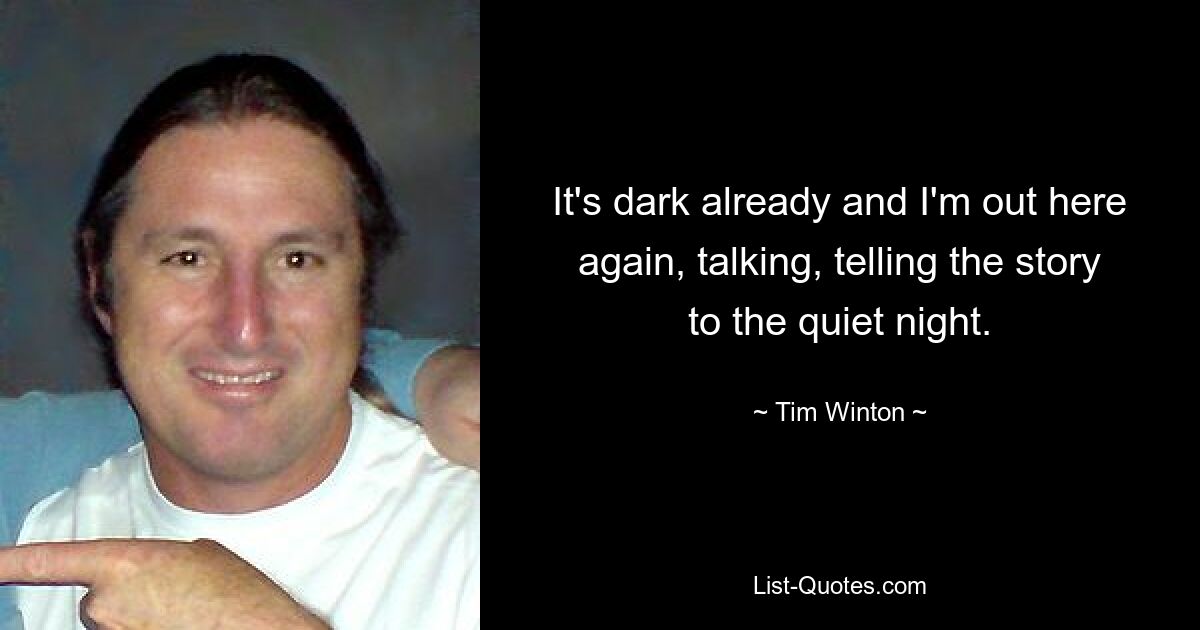 It's dark already and I'm out here again, talking, telling the story to the quiet night. — © Tim Winton