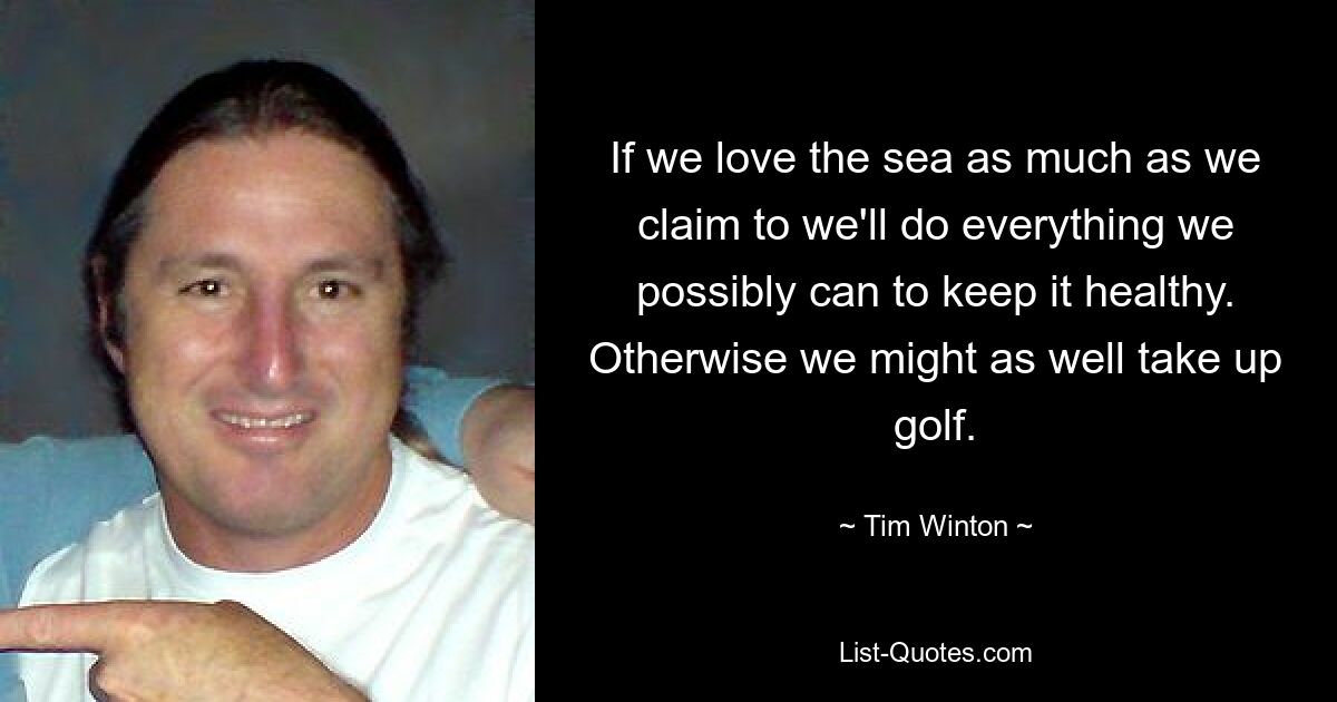 If we love the sea as much as we claim to we'll do everything we possibly can to keep it healthy. Otherwise we might as well take up golf. — © Tim Winton