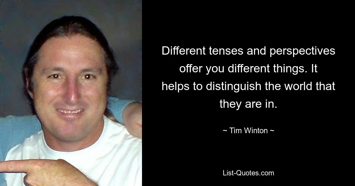 Different tenses and perspectives offer you different things. It helps to distinguish the world that they are in. — © Tim Winton