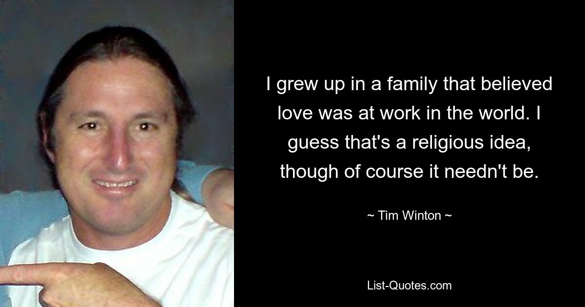 I grew up in a family that believed love was at work in the world. I guess that's a religious idea, though of course it needn't be. — © Tim Winton