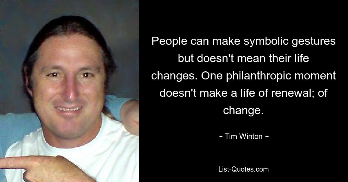 People can make symbolic gestures but doesn't mean their life changes. One philanthropic moment doesn't make a life of renewal; of change. — © Tim Winton