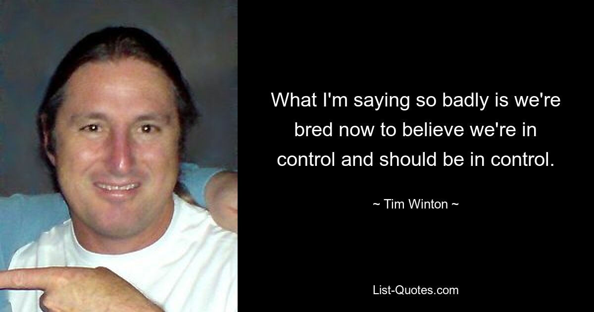 What I'm saying so badly is we're bred now to believe we're in control and should be in control. — © Tim Winton