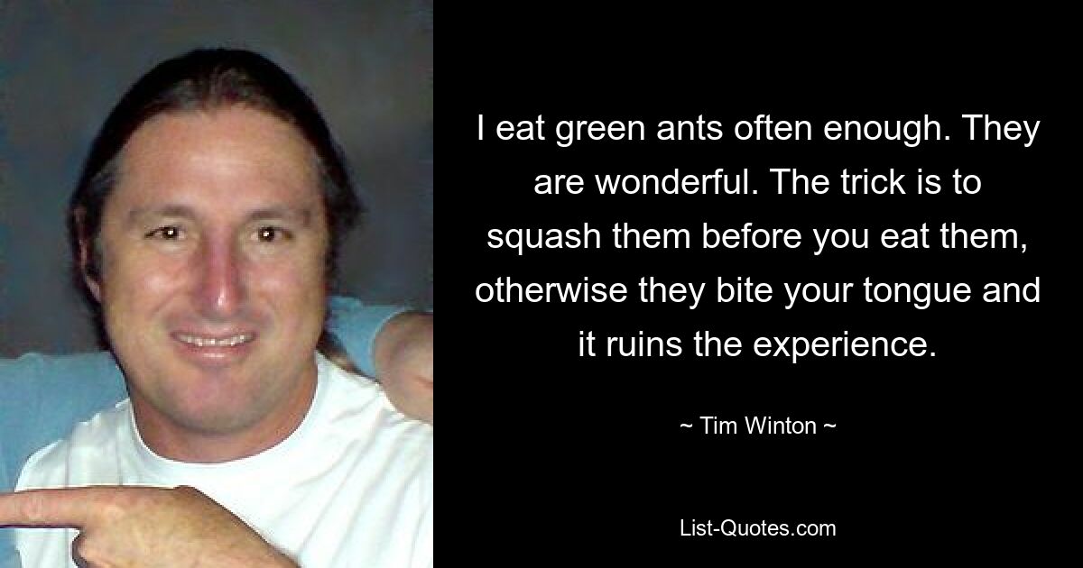 I eat green ants often enough. They are wonderful. The trick is to squash them before you eat them, otherwise they bite your tongue and it ruins the experience. — © Tim Winton