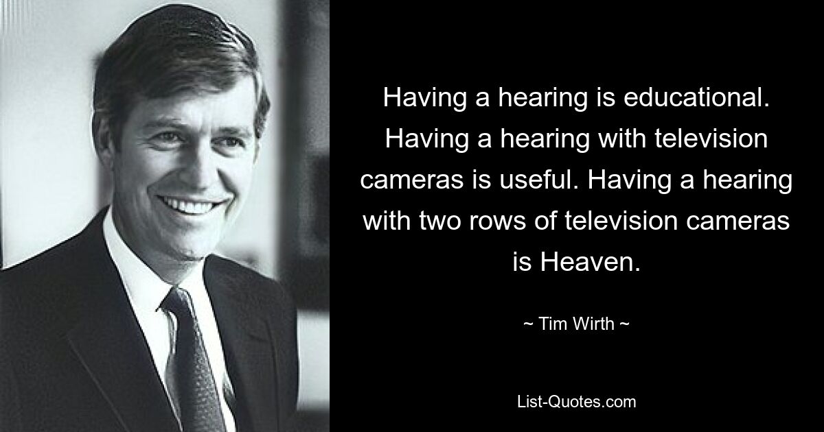 Having a hearing is educational. Having a hearing with television cameras is useful. Having a hearing with two rows of television cameras is Heaven. — © Tim Wirth