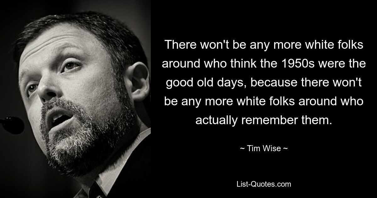 There won't be any more white folks around who think the 1950s were the good old days, because there won't be any more white folks around who actually remember them. — © Tim Wise