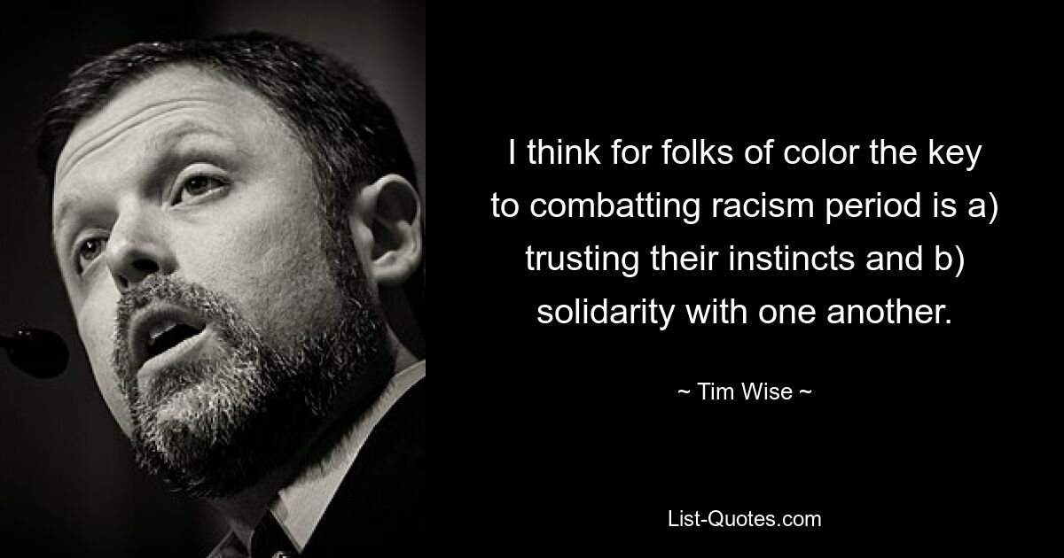 I think for folks of color the key to combatting racism period is a) trusting their instincts and b) solidarity with one another. — © Tim Wise