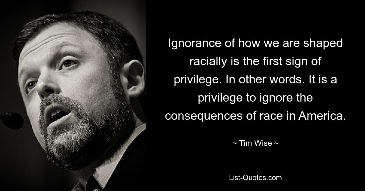 Ignorance of how we are shaped racially is the first sign of privilege. In other words. It is a privilege to ignore the consequences of race in America. — © Tim Wise