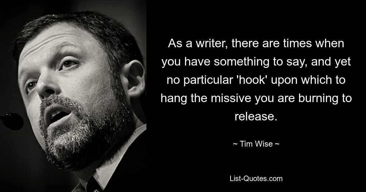 As a writer, there are times when you have something to say, and yet no particular 'hook' upon which to hang the missive you are burning to release. — © Tim Wise