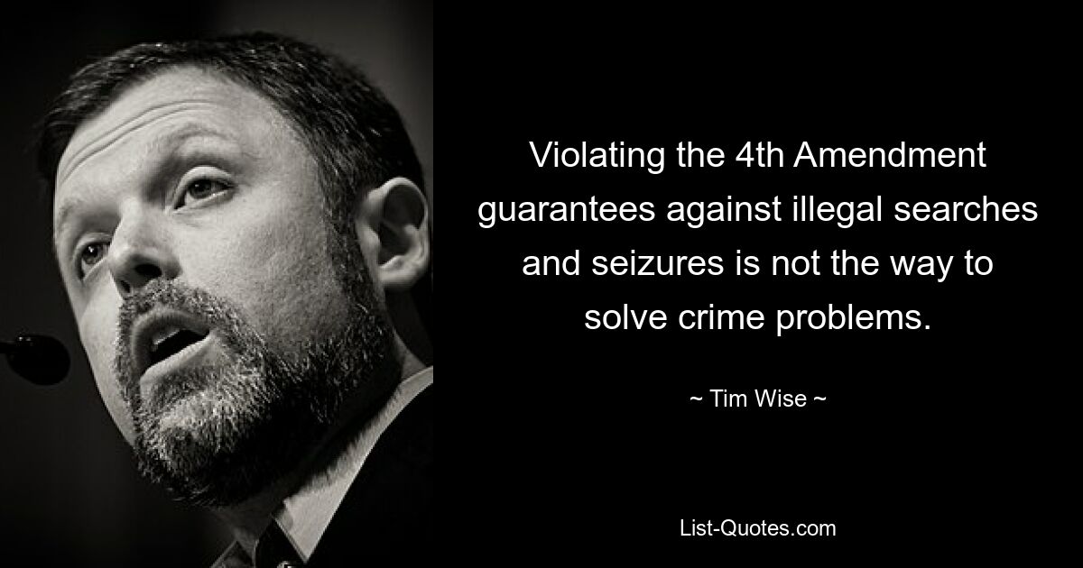 Violating the 4th Amendment guarantees against illegal searches and seizures is not the way to solve crime problems. — © Tim Wise