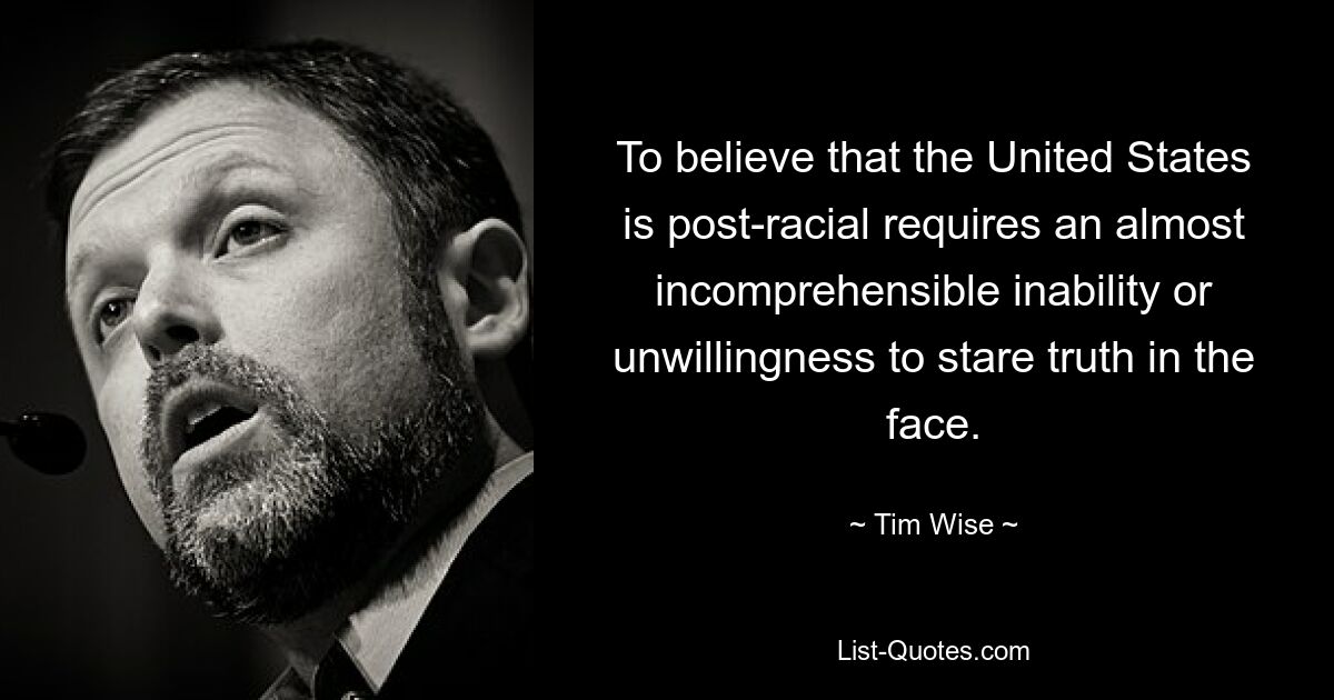 To believe that the United States is post-racial requires an almost incomprehensible inability or unwillingness to stare truth in the face. — © Tim Wise