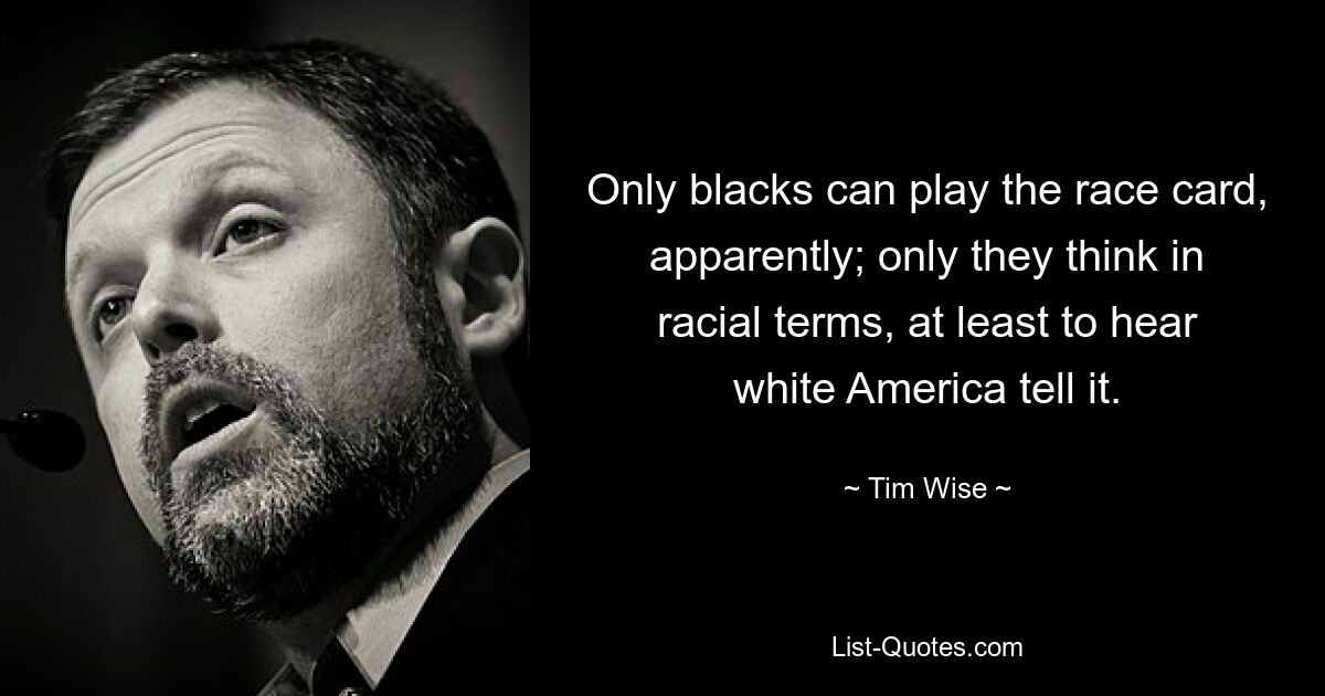 Only blacks can play the race card, apparently; only they think in racial terms, at least to hear white America tell it. — © Tim Wise