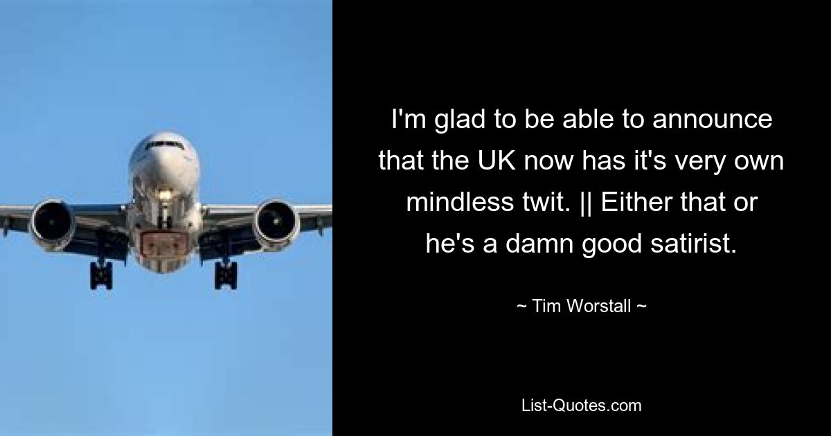 I'm glad to be able to announce that the UK now has it's very own mindless twit. || Either that or he's a damn good satirist. — © Tim Worstall