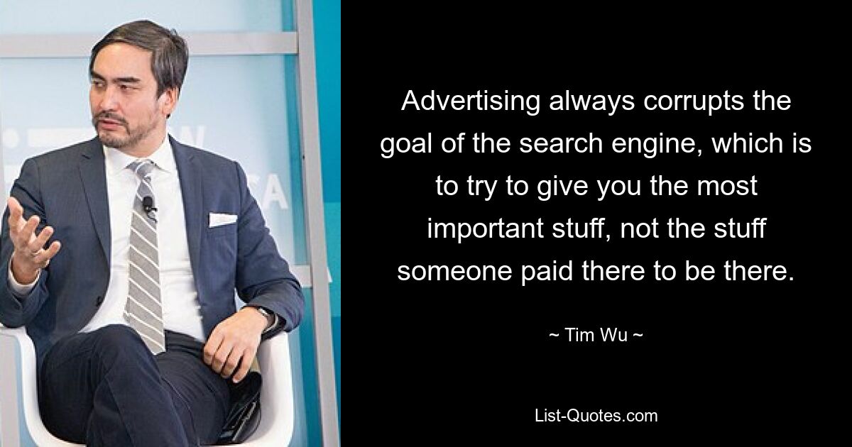 Advertising always corrupts the goal of the search engine, which is to try to give you the most important stuff, not the stuff someone paid there to be there. — © Tim Wu