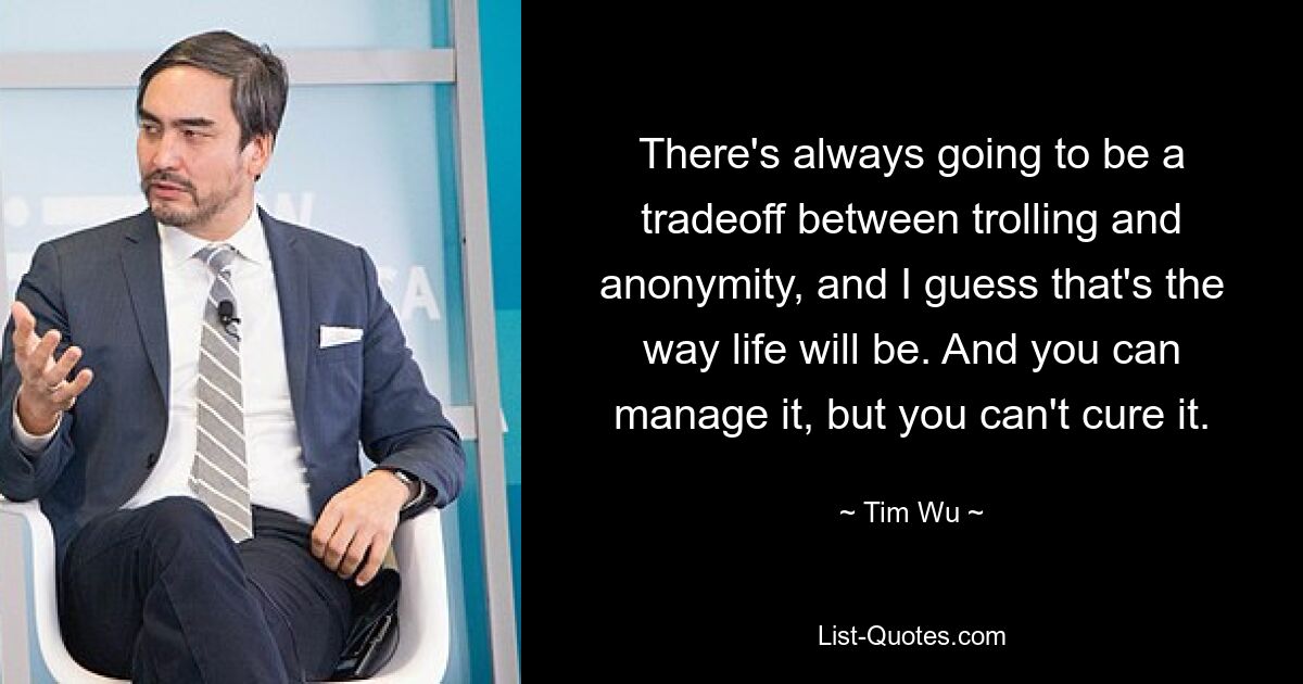 There's always going to be a tradeoff between trolling and anonymity, and I guess that's the way life will be. And you can manage it, but you can't cure it. — © Tim Wu