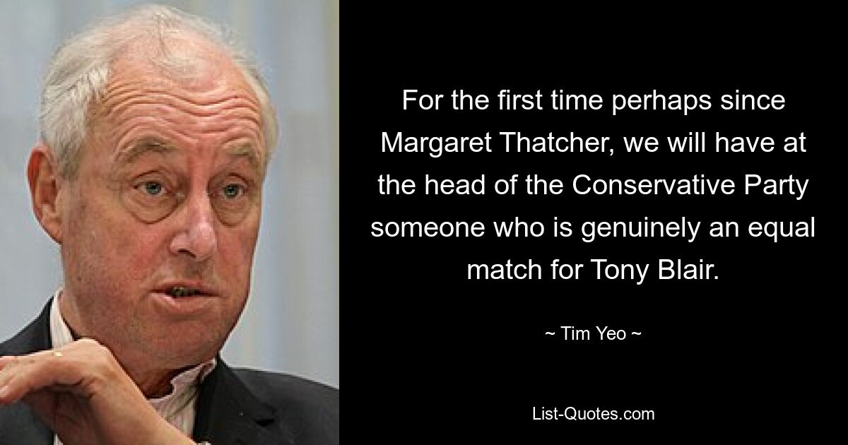 For the first time perhaps since Margaret Thatcher, we will have at the head of the Conservative Party someone who is genuinely an equal match for Tony Blair. — © Tim Yeo