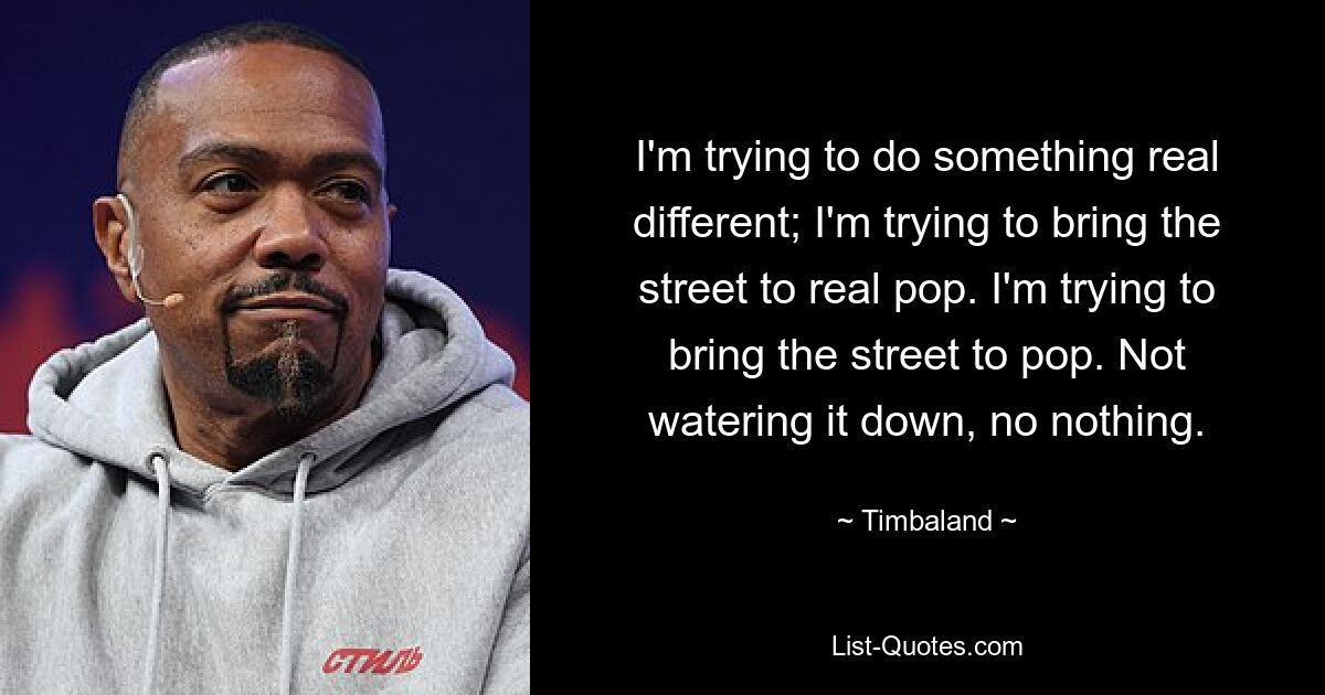 I'm trying to do something real different; I'm trying to bring the street to real pop. I'm trying to bring the street to pop. Not watering it down, no nothing. — © Timbaland