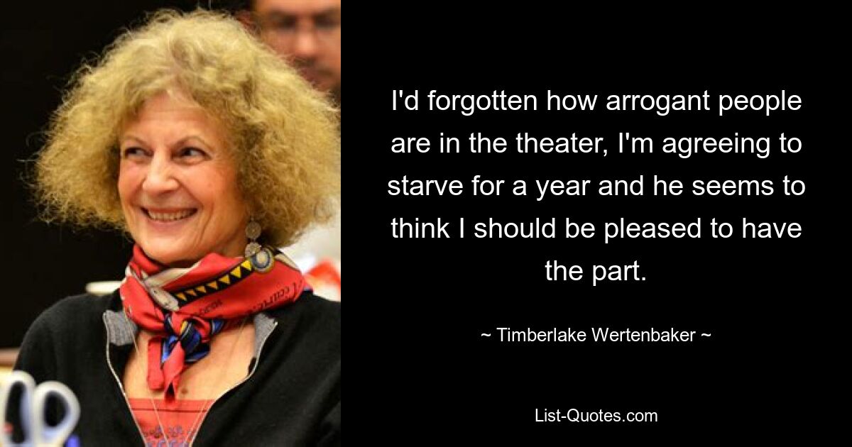 I'd forgotten how arrogant people are in the theater, I'm agreeing to starve for a year and he seems to think I should be pleased to have the part. — © Timberlake Wertenbaker