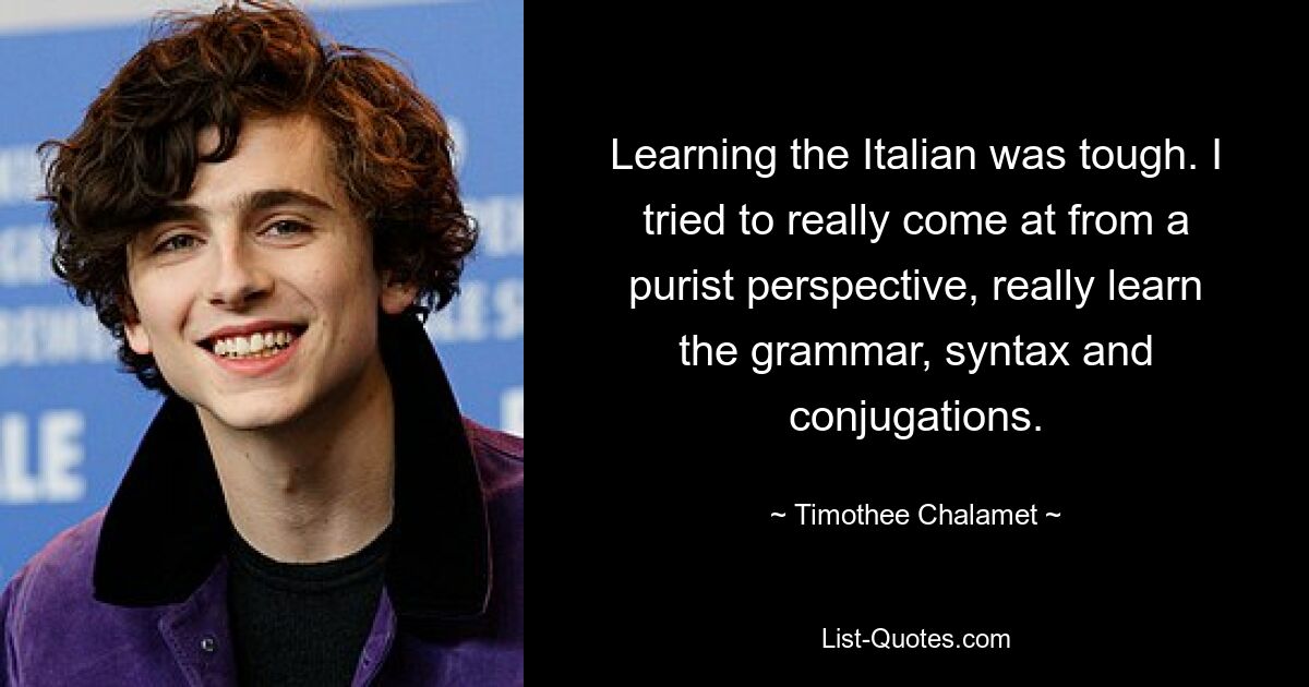 Learning the Italian was tough. I tried to really come at from a purist perspective, really learn the grammar, syntax and conjugations. — © Timothee Chalamet