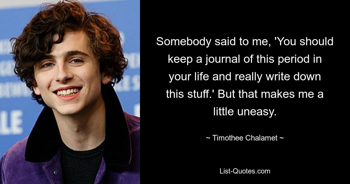 Somebody said to me, 'You should keep a journal of this period in your life and really write down this stuff.' But that makes me a little uneasy. — © Timothee Chalamet