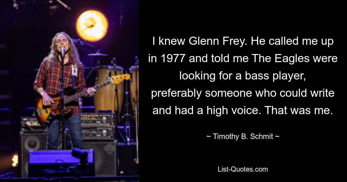 I knew Glenn Frey. He called me up in 1977 and told me The Eagles were looking for a bass player, preferably someone who could write and had a high voice. That was me. — © Timothy B. Schmit