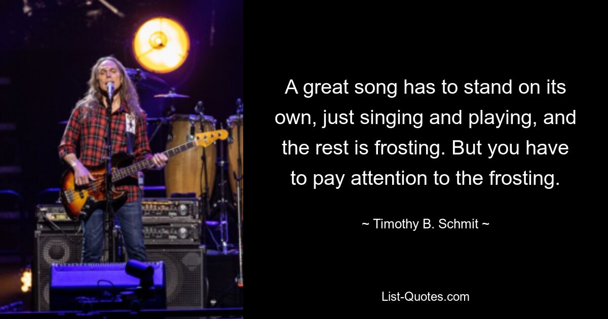 A great song has to stand on its own, just singing and playing, and the rest is frosting. But you have to pay attention to the frosting. — © Timothy B. Schmit