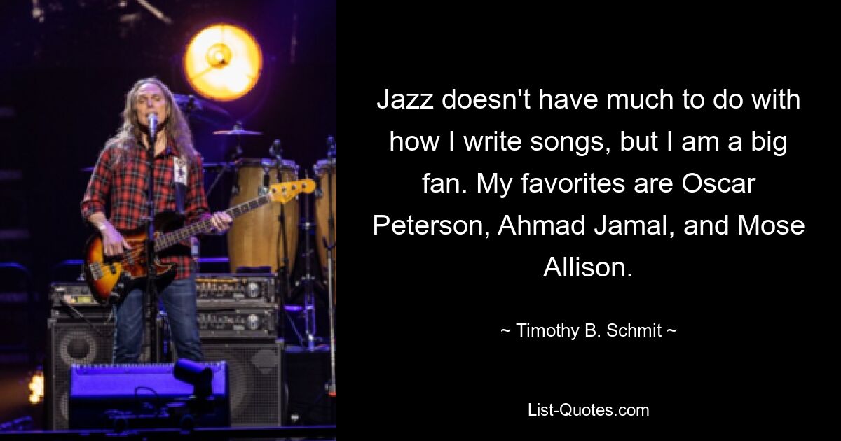 Jazz doesn't have much to do with how I write songs, but I am a big fan. My favorites are Oscar Peterson, Ahmad Jamal, and Mose Allison. — © Timothy B. Schmit