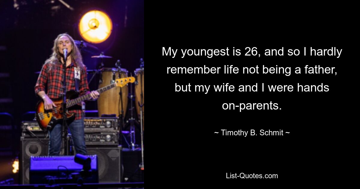 My youngest is 26, and so I hardly remember life not being a father, but my wife and I were hands on-parents. — © Timothy B. Schmit