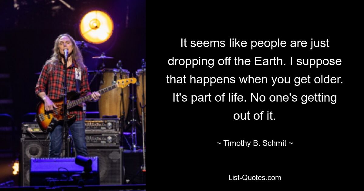 It seems like people are just dropping off the Earth. I suppose that happens when you get older. It's part of life. No one's getting out of it. — © Timothy B. Schmit