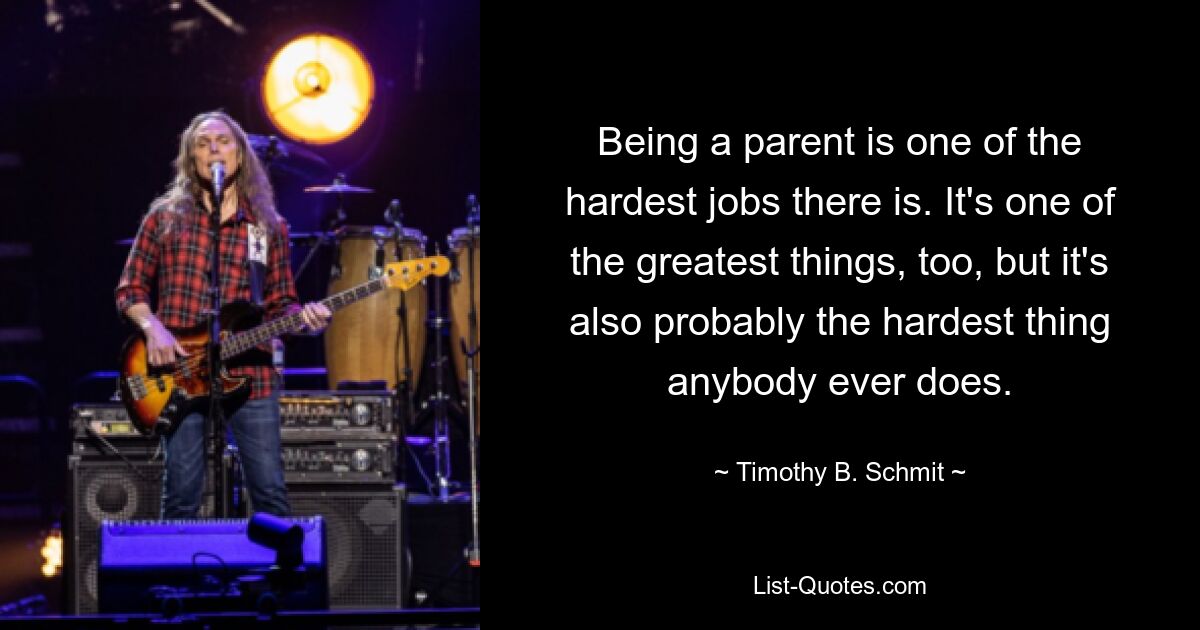 Being a parent is one of the hardest jobs there is. It's one of the greatest things, too, but it's also probably the hardest thing anybody ever does. — © Timothy B. Schmit