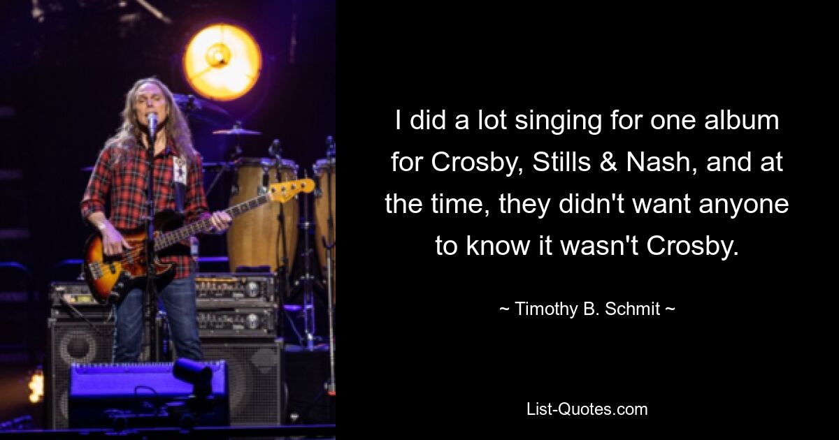 I did a lot singing for one album for Crosby, Stills & Nash, and at the time, they didn't want anyone to know it wasn't Crosby. — © Timothy B. Schmit