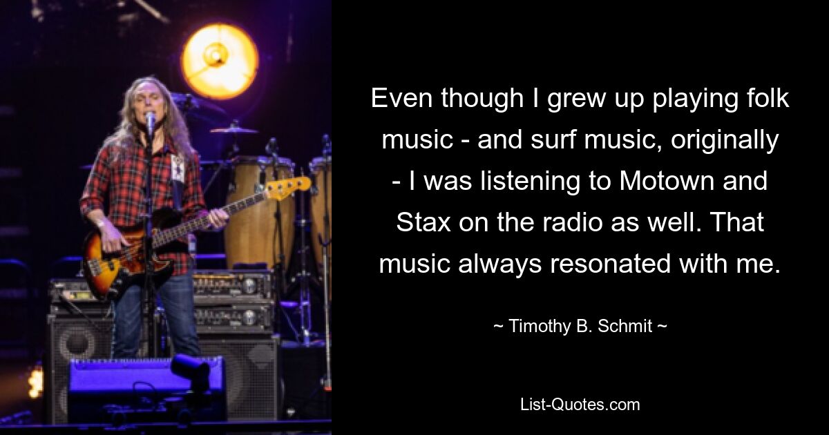 Even though I grew up playing folk music - and surf music, originally - I was listening to Motown and Stax on the radio as well. That music always resonated with me. — © Timothy B. Schmit