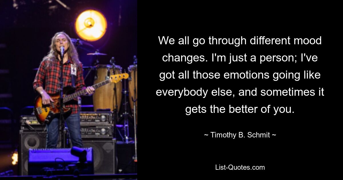 We all go through different mood changes. I'm just a person; I've got all those emotions going like everybody else, and sometimes it gets the better of you. — © Timothy B. Schmit