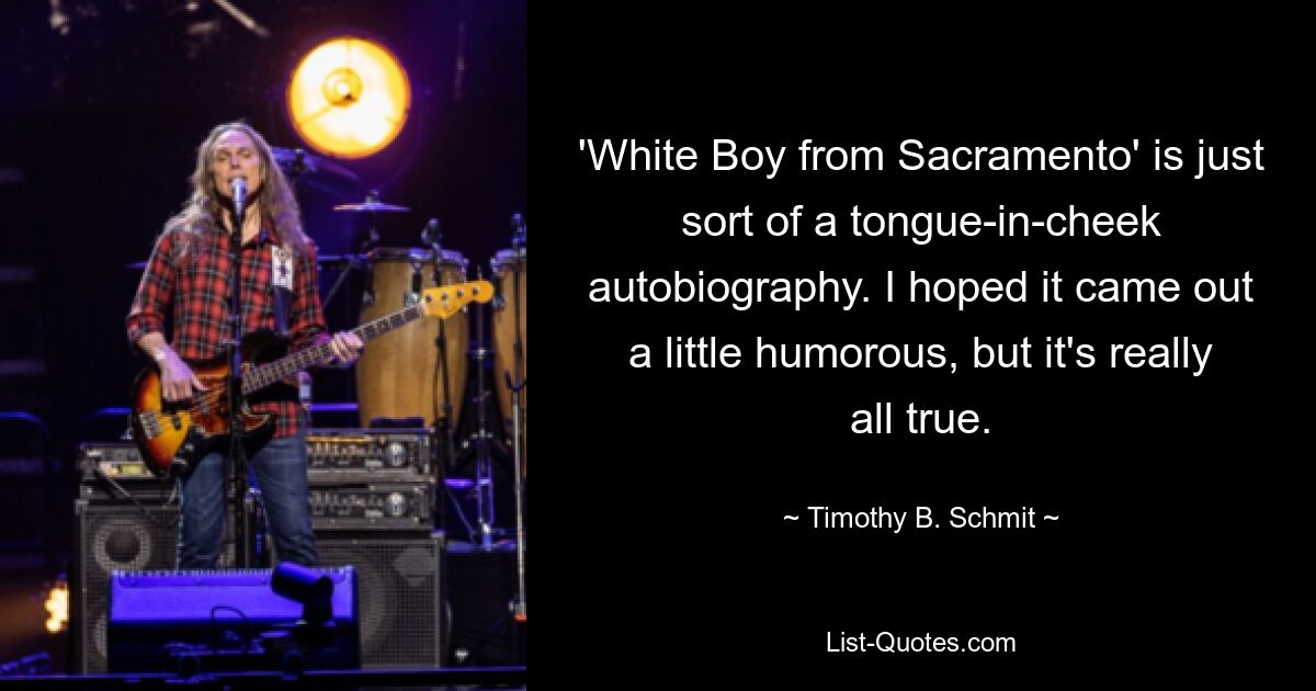 'White Boy from Sacramento' is just sort of a tongue-in-cheek autobiography. I hoped it came out a little humorous, but it's really all true. — © Timothy B. Schmit