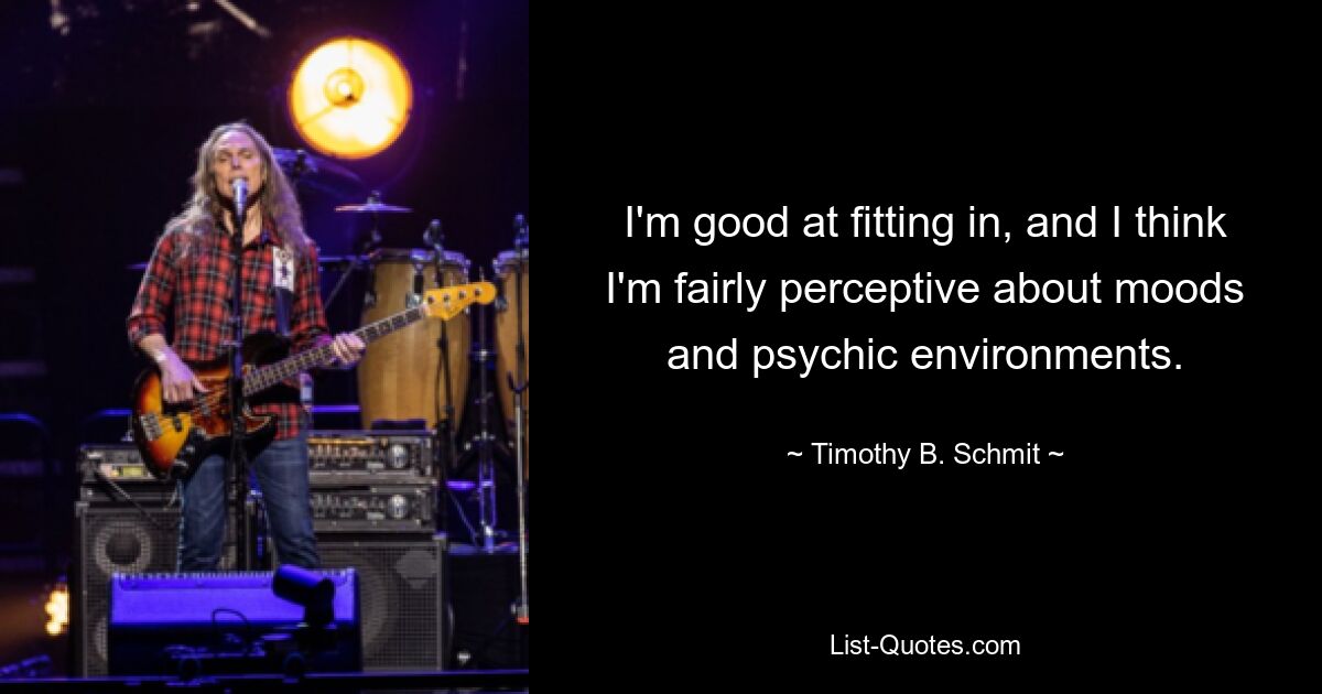 I'm good at fitting in, and I think I'm fairly perceptive about moods and psychic environments. — © Timothy B. Schmit