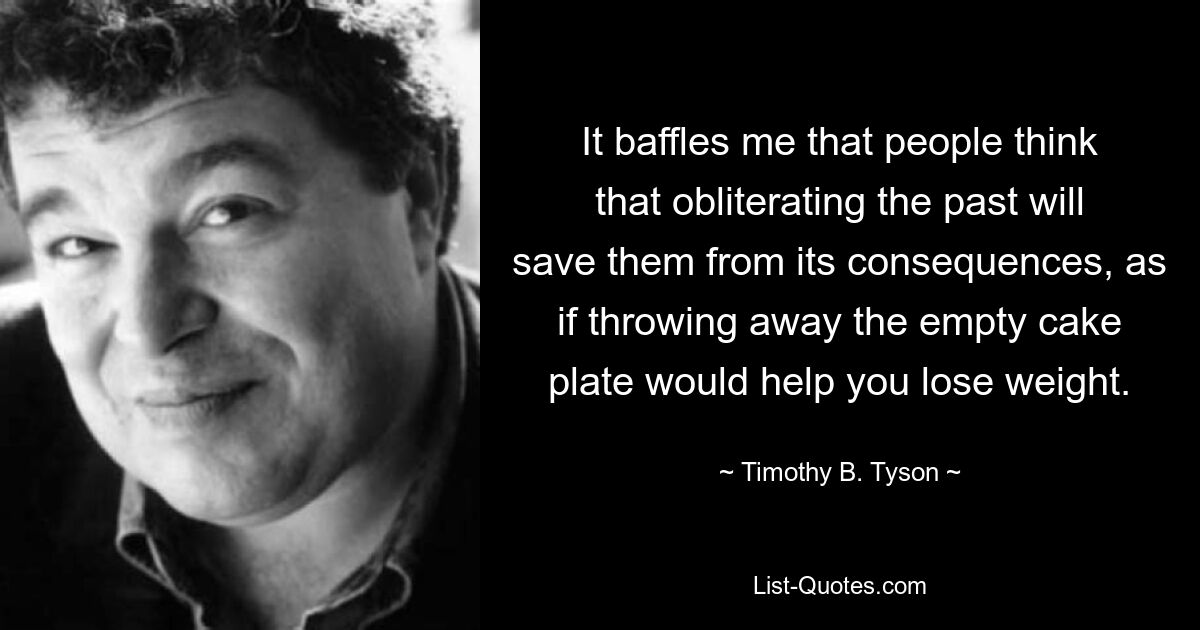 It baffles me that people think that obliterating the past will save them from its consequences, as if throwing away the empty cake plate would help you lose weight. — © Timothy B. Tyson